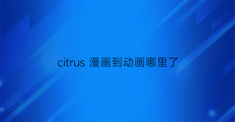 “citrus漫画到动画哪里了(citrus漫画做了吗)